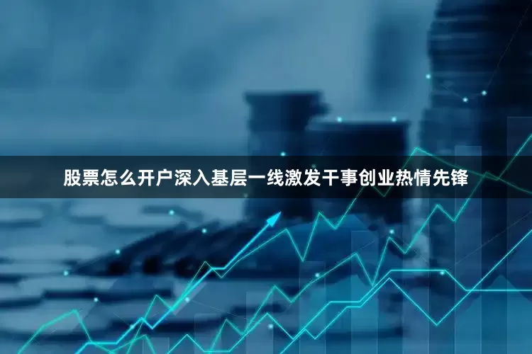 股票怎么开户深入基层一线激发干事创业热情先锋