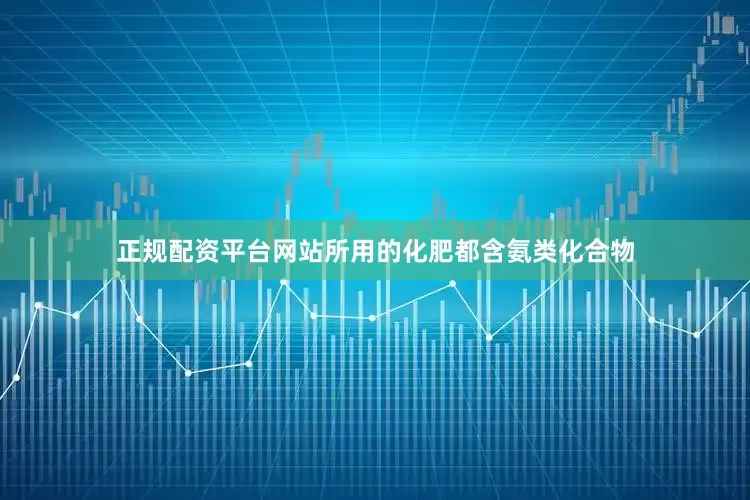 正规配资平台网站所用的化肥都含氨类化合物