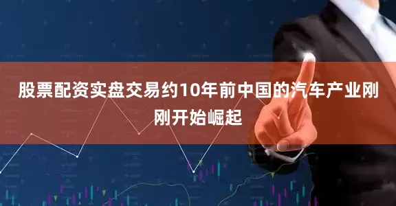 股票配资实盘交易约10年前中国的汽车产业刚刚开始崛起
