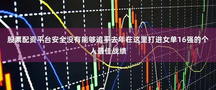 股票配资平台安全没有能够追平去年在这里打进女单16强的个人最佳战绩