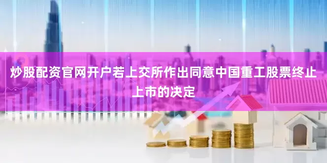 炒股配资官网开户若上交所作出同意中国重工股票终止上市的决定