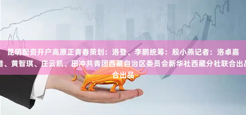 昆明配资开户高原正青春策划：洛登、李鹏统筹：殷小燕记者：洛卓嘉措、黄智琪、庄云凯、田冲共青团西藏自治区委员会新华社西藏分社联合出品