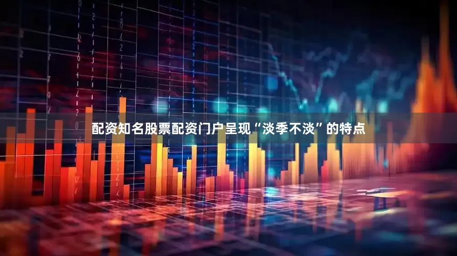 配资知名股票配资门户呈现“淡季不淡”的特点