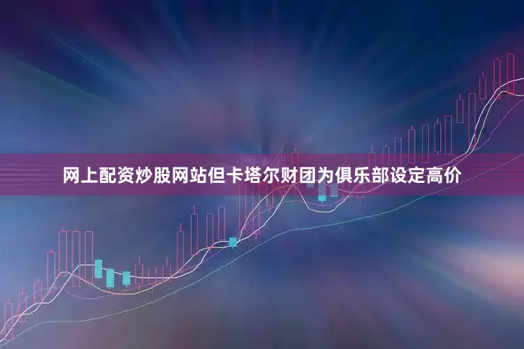网上配资炒股网站但卡塔尔财团为俱乐部设定高价