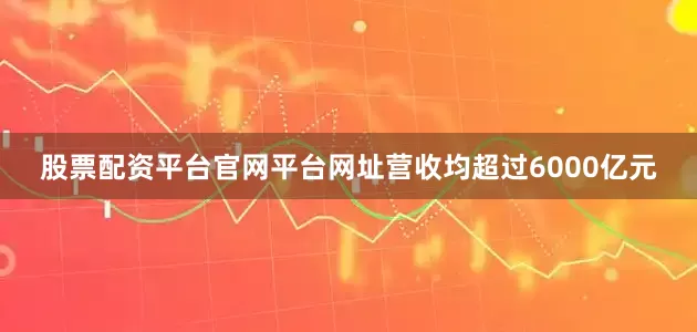 股票配资平台官网平台网址营收均超过6000亿元