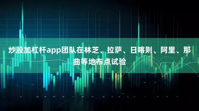 炒股加杠杆app团队在林芝、拉萨、日喀则、阿里、那曲等地布点试验