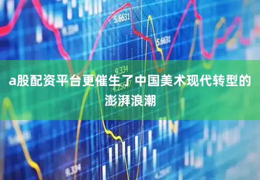 a股配资平台更催生了中国美术现代转型的澎湃浪潮