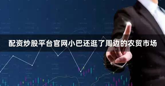 配资炒股平台官网小巴还逛了周边的农贸市场
