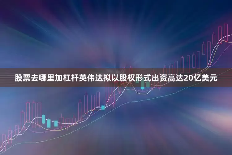 股票去哪里加杠杆英伟达拟以股权形式出资高达20亿美元
