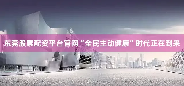 东莞股票配资平台官网“全民主动健康”时代正在到来